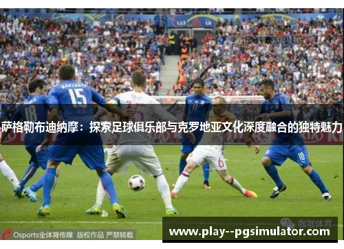 萨格勒布迪纳摩：探索足球俱乐部与克罗地亚文化深度融合的独特魅力