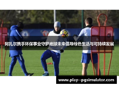 阿扎尔携手环保事业守护地球未来倡导绿色生活与可持续发展