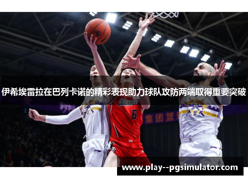 伊希埃雷拉在巴列卡诺的精彩表现助力球队攻防两端取得重要突破