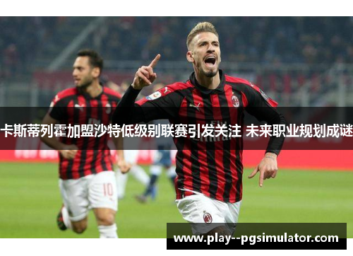 卡斯蒂列霍加盟沙特低级别联赛引发关注 未来职业规划成谜