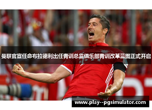 曼联官宣任命布拉德利出任青训总监俱乐部青训改革蓝图正式开启 曼联官宣任命布拉德利出任青训总监俱乐部青训改革蓝图正式开启