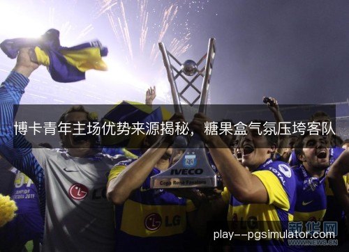 博卡青年主场优势来源揭秘，糖果盒气氛压垮客队